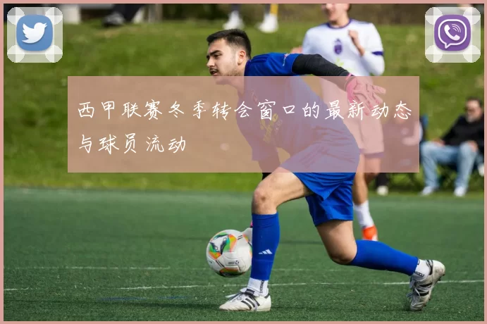 西甲联赛冬季转会窗口的最新动态与球员流动